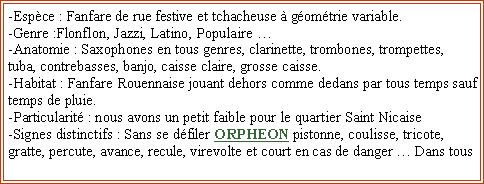 Zone de Texte: -Espce : Fanfare de rue festive et tchacheuse  gomtrie variable.
-Genre :Flonflon, Jazzi, Latino, Populaire 
-Anatomie : Saxophones en tous genres, clarinette, trombones, trompettes, tuba, contrebasses, banjo, caisse claire, grosse caisse.
-Habitat : Fanfare Rouennaise jouant dehors comme dedans par tous temps sauf temps de pluie.
-Particularit : nous avons un petit faible pour le quartier Saint Nicaise
-Signes distinctifs : Sans se dfiler ORPHEON pistonne, coulisse, tricote, gratte, percute, avance, recule, virevolte et court en cas de danger  Dans tous 